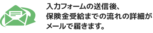 入力フォームの送信後、保険金受給までの流れの詳細がメールで届きます。